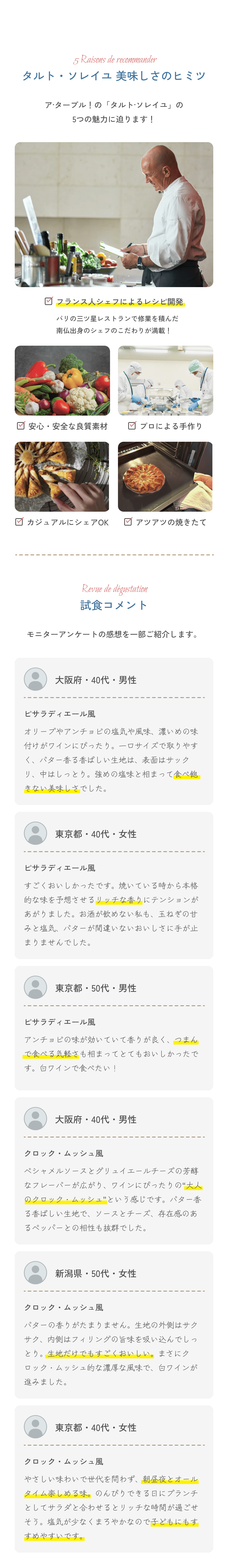 5 Raisons de recommander タルト・ソレイユ 美味しさのヒミツ ア・ターブル！の「タルトソレイユ」の5つの魅力に迫ります！□ フランス人シェフによるレシピをもとに開発 パリの老舗レストランで経験を積んだ熟練シェフのレシピのこだわりが満載！□ 安心・安全な原料素材□ プロによる手作り□ ガスオーブンによる火加減□ ファブリックの美しさRaven de dégustation 試食コメント モニターアンケートの感想を一部ご紹介します。大阪府・40代・男性 ピラティディエール風 オーブンアツアツの空気が鼻先、焼き立ての幸せな時間を感じました。生地はサクサク香ばしく、バターの香りも心地よいです。本日はランチと一緒に、シャンパン、ビールで頂きました。食感と味のバランスが絶妙でした。東京都・40代・女性 ピラティディエール風 ゲゲンとジャガイモがたっぷりで、香り豊かな生地と合わさって、飽きることなく食べ続けてしまいました。子どもも喜んでぱくぱくと食べていました。ランチのおかずにもぴったりです。大阪府・40代・男性 クロック・ムッシュ風 ベシャメルソースとグリュエールチーズの素材なフレーバーが広がり、ワインにぴったりの一品です。冷やすと味がしまります。パーティーや友人と集まるイベントに喜ばれること間違いなし。新潟県・50代・女性 クロック・ムッシュ風 バターが濃厚で香りもすばらしい。生地の材料サクッとした食感がたまらないです。パン・チーズ・バターの組み合わせは、まさに絶品で、ワインとの相性も抜群です。東京都・50代・女性 クロック・ムッシュ風 やさしい甘さで作り手の顔が浮かぶような味わいでした。軽く温めるとさらに旨味が増して、そのままでも十分に美味しいですが、ワインと一緒にいただくとより贅沢な気分になれました。